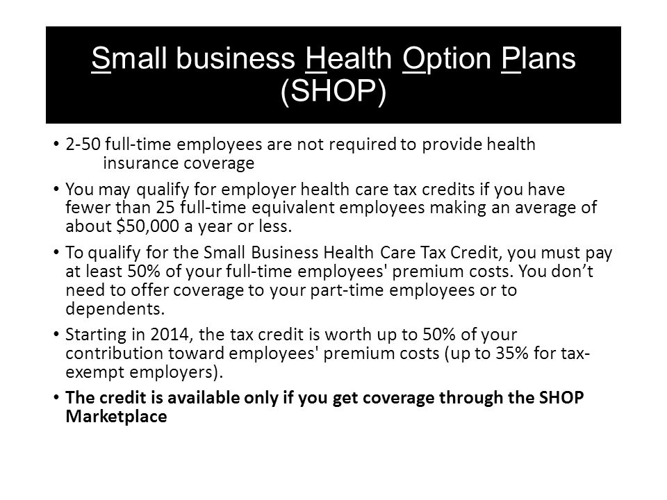 Small business Health Option Plans (SHOP) 2-50 full-time employees are not required to provide health insurance coverage You may qualify for employer health care tax credits if you have fewer than 25 full-time equivalent employees making an average of about $50,000 a year or less.