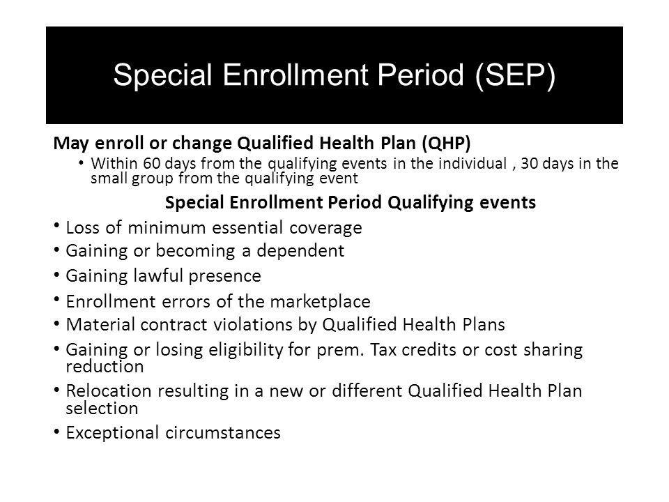 Special Enrollment Period (SEP) May enroll or change Qualified Health Plan (QHP) Within 60 days from the qualifying events in the individual, 30 days in the small group from the qualifying event Special Enrollment Period Qualifying events Loss of minimum essential coverage Gaining or becoming a dependent Gaining lawful presence Enrollment errors of the marketplace Material contract violations by Qualified Health Plans Gaining or losing eligibility for prem.