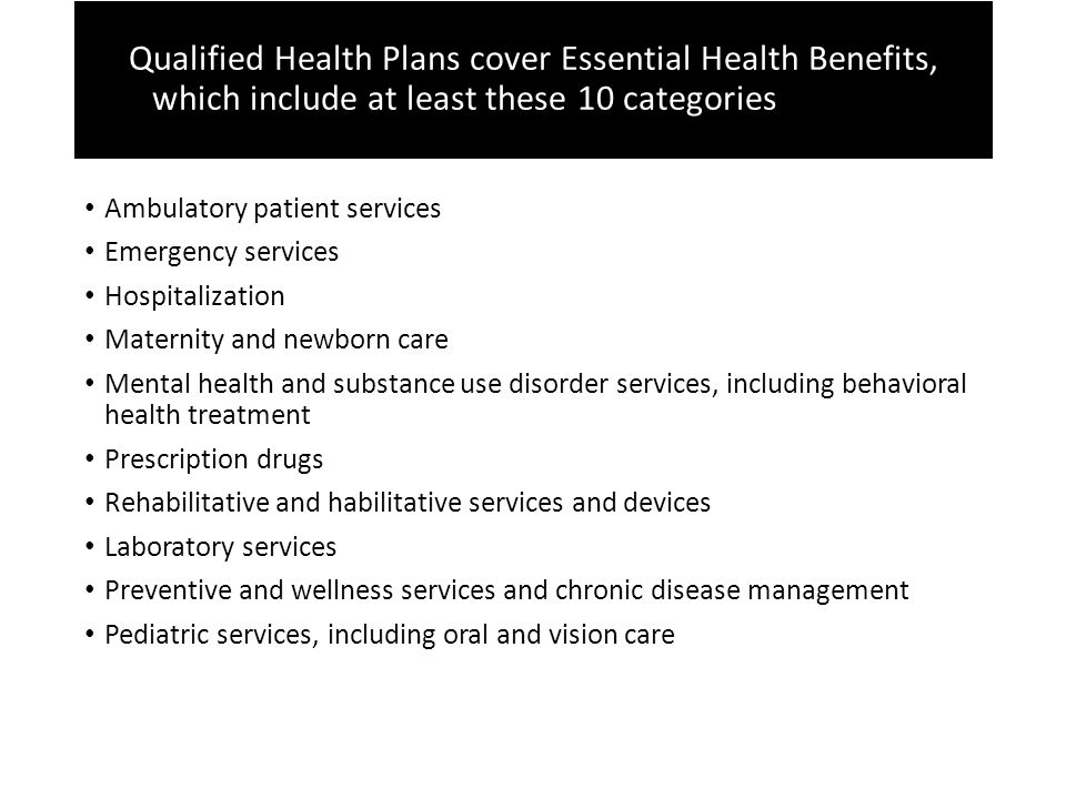 Qualified Health Plans cover Essential Health Benefits Qualified Health Plans cover Essential Health Benefits, which include at least these 10 categories these 10 categories Ambulatory patient services Emergency services Hospitalization Maternity and newborn care Mental health and substance use disorder services, including behavioral health treatment Prescription drugs Rehabilitative and habilitative services and devices Laboratory services Preventive and wellness services and chronic disease management Pediatric services, including oral and vision care