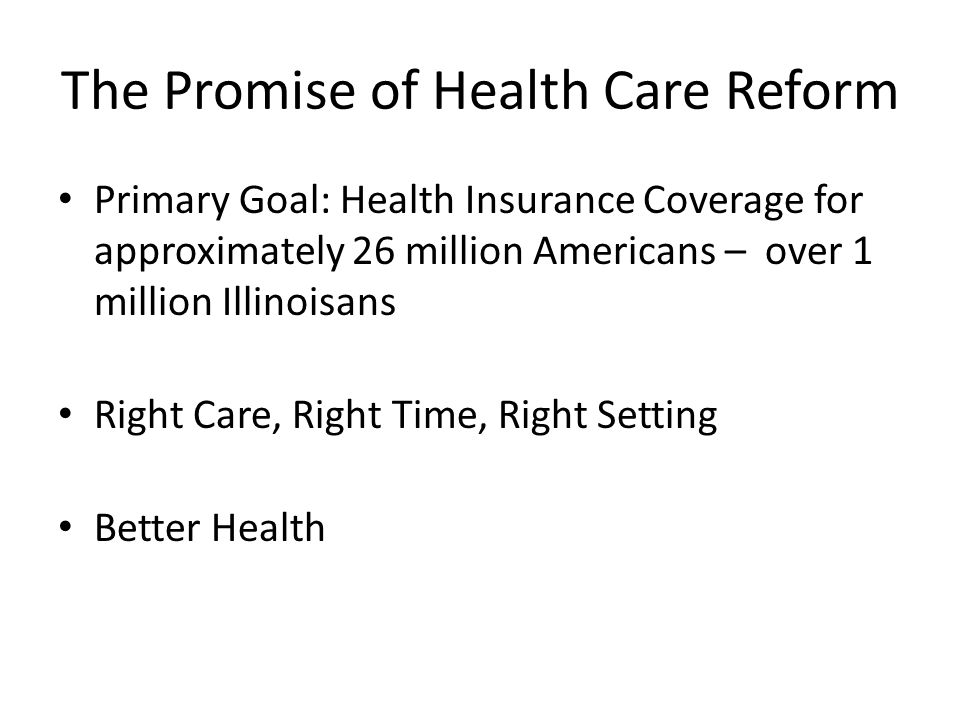 The Promise of Health Care Reform Primary Goal: Health Insurance Coverage for approximately 26 million Americans – over 1 million Illinoisans Right Care, Right Time, Right Setting Better Health