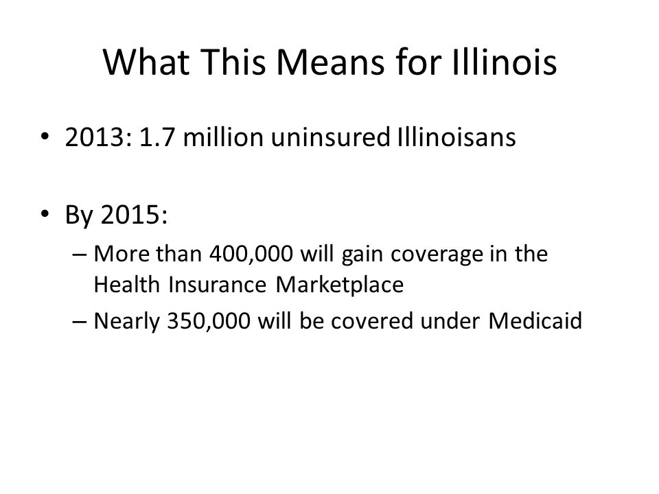 What This Means for Illinois 2013: 1.7 million uninsured Illinoisans By 2015: – More than 400,000 will gain coverage in the Health Insurance Marketplace – Nearly 350,000 will be covered under Medicaid