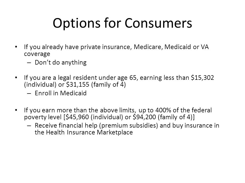 Options for Consumers If you already have private insurance, Medicare, Medicaid or VA coverage – Don’t do anything If you are a legal resident under age 65, earning less than $15,302 (individual) or $31,155 (family of 4) – Enroll in Medicaid If you earn more than the above limits, up to 400% of the federal poverty level [$45,960 (individual) or $94,200 (family of 4)] – Receive financial help (premium subsidies) and buy insurance in the Health Insurance Marketplace