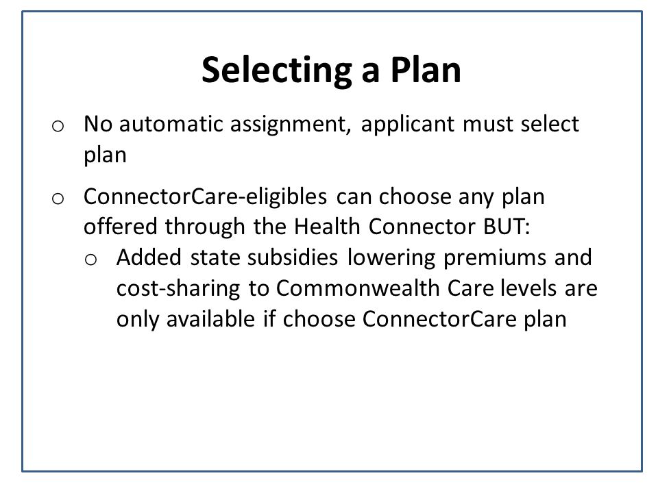 Selecting a Plan o No automatic assignment, applicant must select plan o ConnectorCare-eligibles can choose any plan offered through the Health Connector BUT: o Added state subsidies lowering premiums and cost-sharing to Commonwealth Care levels are only available if choose ConnectorCare plan