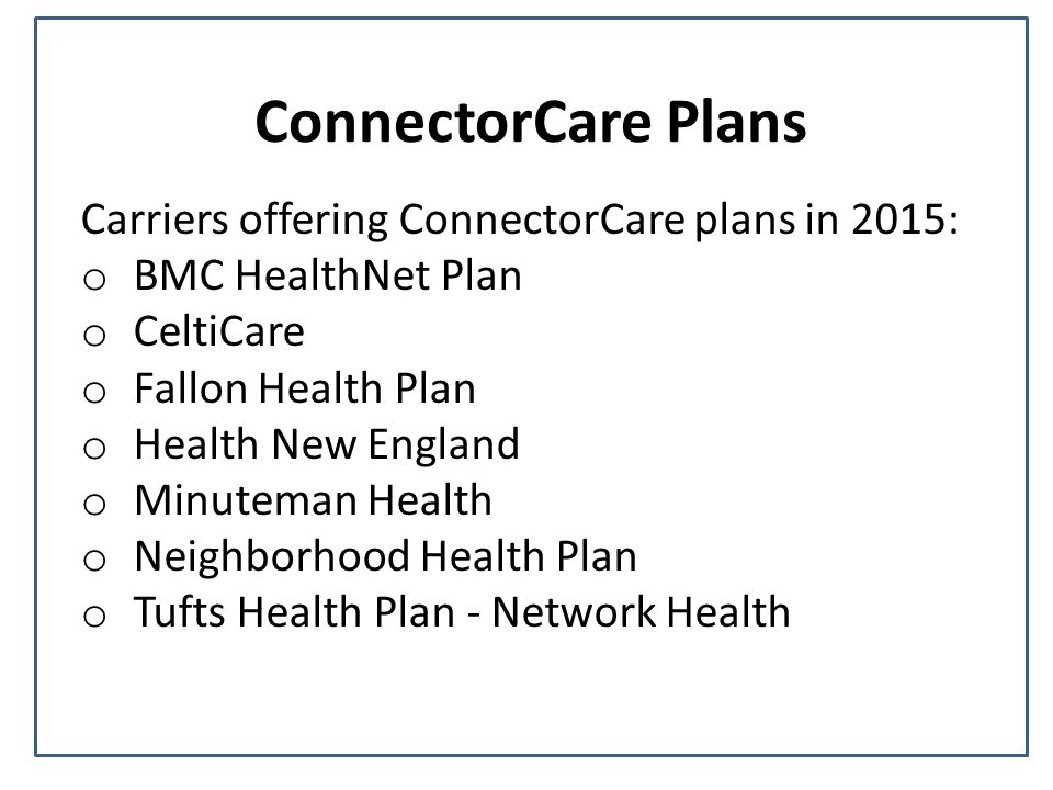 ConnectorCare Plans Carriers offering ConnectorCare plans in 2015: o BMC HealthNet Plan o CeltiCare o Fallon Health Plan o Health New England o Minuteman Health o Neighborhood Health Plan o Tufts Health Plan - Network Health