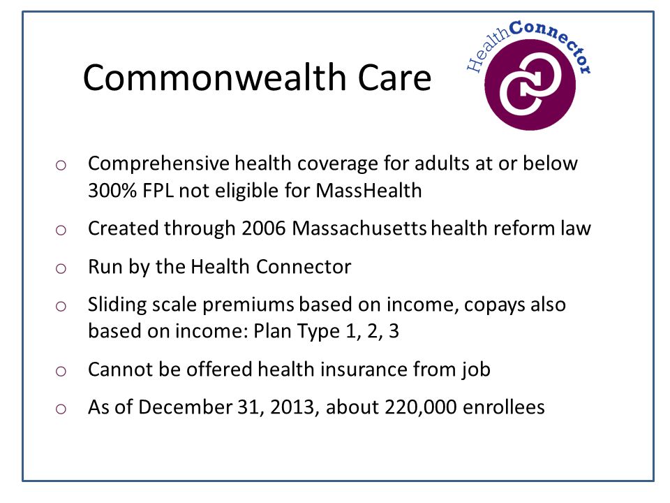Commonwealth Care o Comprehensive health coverage for adults at or below 300% FPL not eligible for MassHealth o Created through 2006 Massachusetts health reform law o Run by the Health Connector o Sliding scale premiums based on income, copays also based on income: Plan Type 1, 2, 3 o Cannot be offered health insurance from job o As of December 31, 2013, about 220,000 enrollees