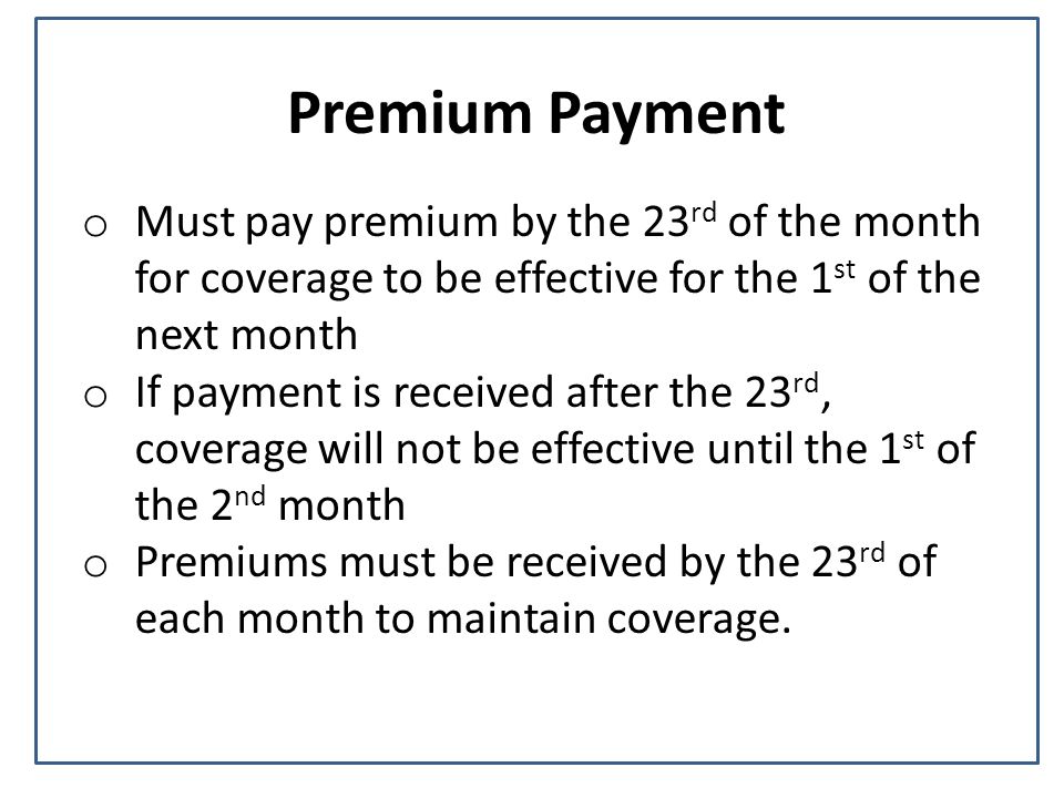 Premium Payment o Must pay premium by the 23 rd of the month for coverage to be effective for the 1 st of the next month o If payment is received after the 23 rd, coverage will not be effective until the 1 st of the 2 nd month o Premiums must be received by the 23 rd of each month to maintain coverage.