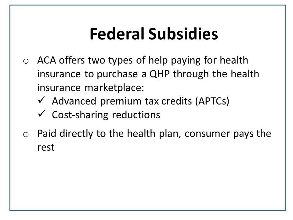 Federal Subsidies o ACA offers two types of help paying for health insurance to purchase a QHP through the health insurance marketplace: Advanced premium tax credits (APTCs) Cost-sharing reductions o Paid directly to the health plan, consumer pays the rest