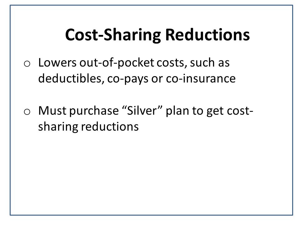 Cost-Sharing Reductions o Lowers out-of-pocket costs, such as deductibles, co-pays or co-insurance o Must purchase Silver plan to get cost- sharing reductions