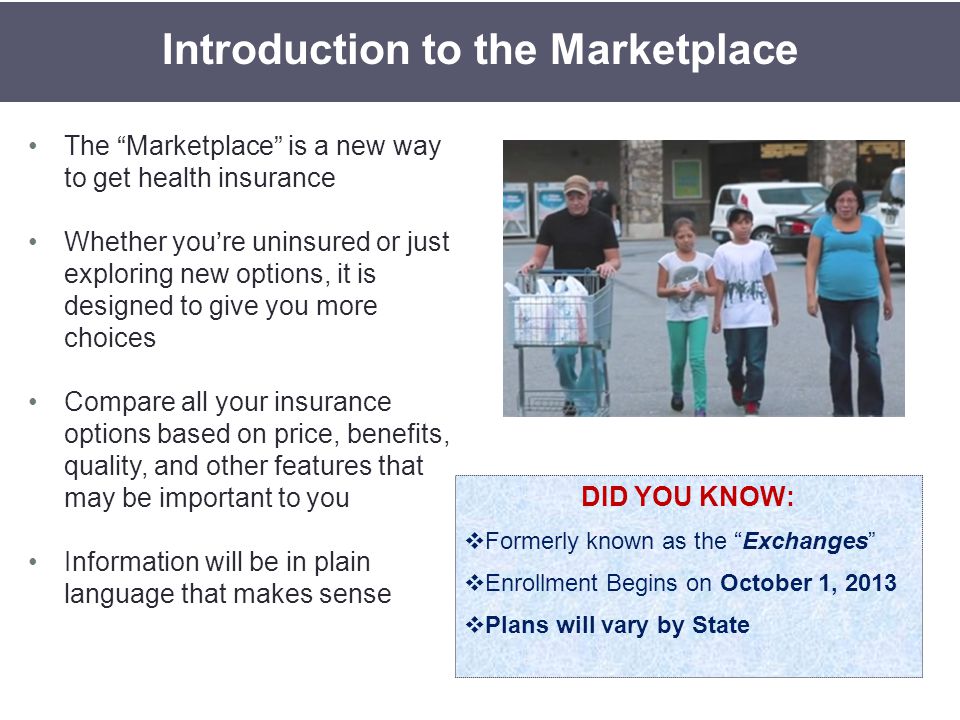 The Marketplace is a new way to get health insurance Whether you’re uninsured or just exploring new options, it is designed to give you more choices Compare all your insurance options based on price, benefits, quality, and other features that may be important to you Information will be in plain language that makes sense Introduction to the Marketplace DID YOU KNOW:  Formerly known as the Exchanges  Enrollment Begins on October 1, 2013  Plans will vary by State