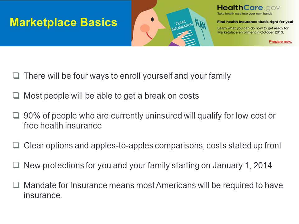 There will be four ways to enroll yourself and your family  Most people will be able to get a break on costs  90% of people who are currently uninsured will qualify for low cost or free health insurance  Clear options and apples-to-apples comparisons, costs stated up front  New protections for you and your family starting on January 1, 2014  Mandate for Insurance means most Americans will be required to have insurance.