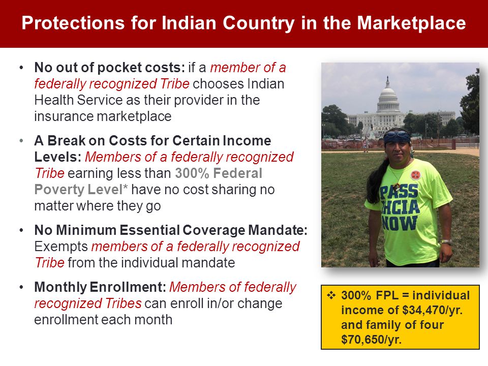 No out of pocket costs: if a member of a federally recognized Tribe chooses Indian Health Service as their provider in the insurance marketplace A Break on Costs for Certain Income Levels: Members of a federally recognized Tribe earning less than 300% Federal Poverty Level* have no cost sharing no matter where they go No Minimum Essential Coverage Mandate: Exempts members of a federally recognized Tribe from the individual mandate Monthly Enrollment: Members of federally recognized Tribes can enroll in/or change enrollment each month Protections for Indian Country in the Marketplace  300% FPL = individual income of $34,470/yr.
