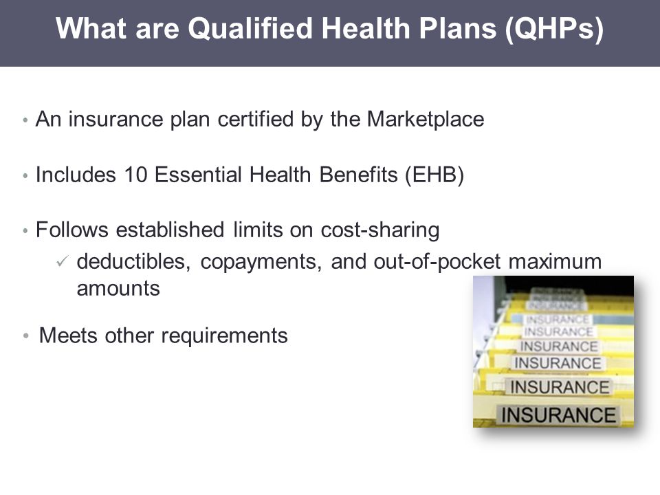 An insurance plan certified by the Marketplace Includes 10 Essential Health Benefits (EHB) Follows established limits on cost-sharing deductibles, copayments, and out-of-pocket maximum amounts What are Qualified Health Plans (QHPs) Meets other requirements