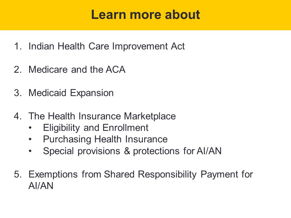 1.Indian Health Care Improvement Act 2.Medicare and the ACA 3.Medicaid Expansion 4.The Health Insurance Marketplace Eligibility and Enrollment Purchasing Health Insurance Special provisions & protections for AI/AN 5.Exemptions from Shared Responsibility Payment for AI/AN Learn more about
