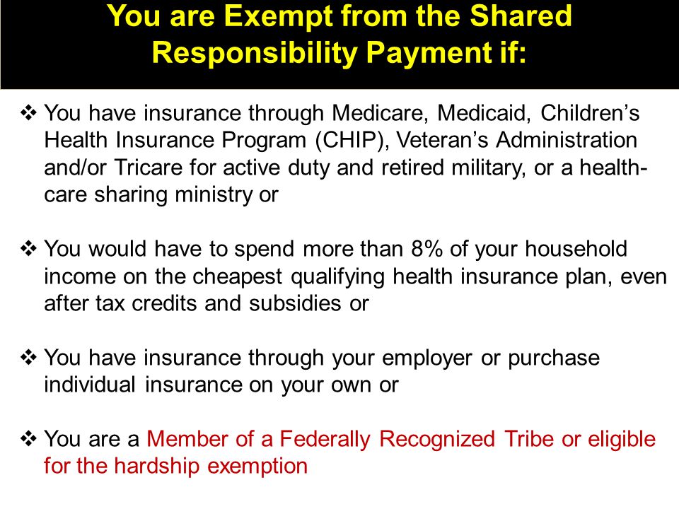 You are Exempt from the Shared Responsibility Payment if:  You have insurance through Medicare, Medicaid, Children’s Health Insurance Program (CHIP), Veteran’s Administration and/or Tricare for active duty and retired military, or a health- care sharing ministry or  You would have to spend more than 8% of your household income on the cheapest qualifying health insurance plan, even after tax credits and subsidies or  You have insurance through your employer or purchase individual insurance on your own or  You are a Member of a Federally Recognized Tribe or eligible for the hardship exemption