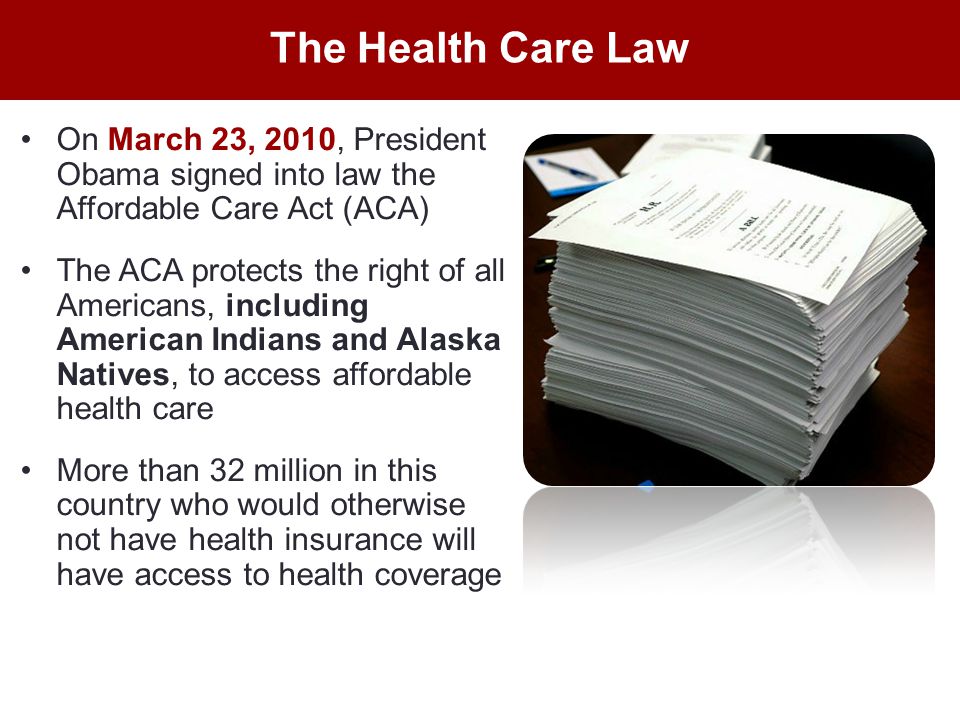 On March 23, 2010, President Obama signed into law the Affordable Care Act (ACA) The ACA protects the right of all Americans, including American Indians and Alaska Natives, to access affordable health care More than 32 million in this country who would otherwise not have health insurance will have access to health coverage The Health Care Law