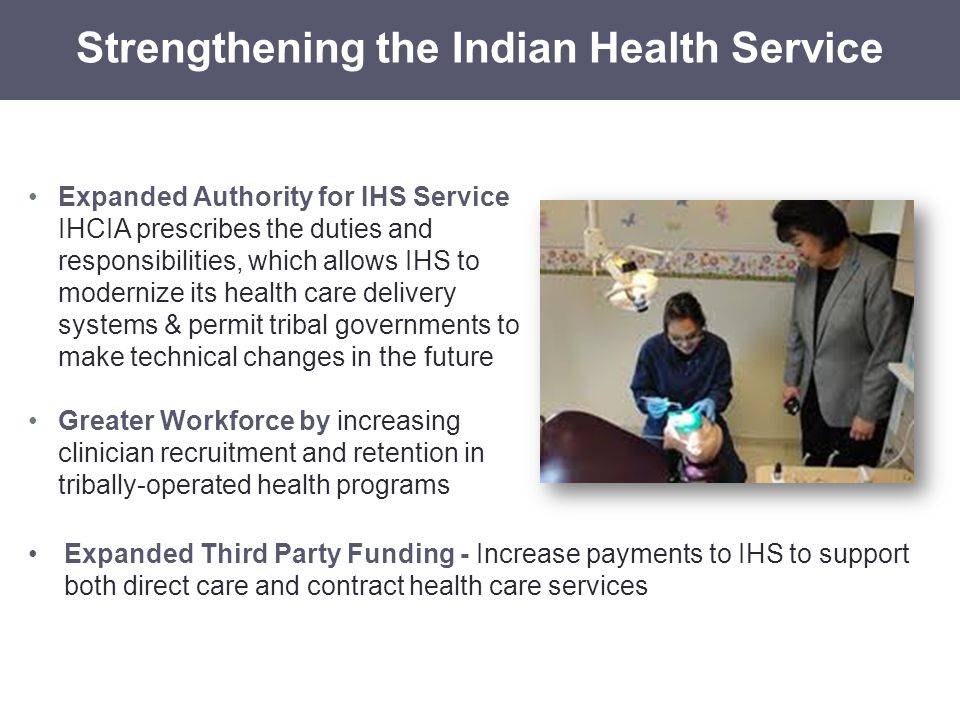 Expanded Authority for IHS Service IHCIA prescribes the duties and responsibilities, which allows IHS to modernize its health care delivery systems & permit tribal governments to make technical changes in the future Greater Workforce by increasing clinician recruitment and retention in tribally-operated health programs Strengthening the Indian Health Service Expanded Third Party Funding - Increase payments to IHS to support both direct care and contract health care services