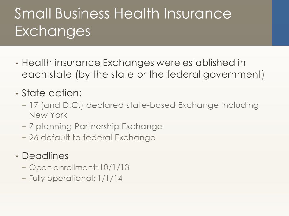 Small Business Health Insurance Exchanges Health insurance Exchanges were established in each state (by the state or the federal government) State action: − 17 (and D.C.) declared state-based Exchange including New York − 7 planning Partnership Exchange − 26 default to federal Exchange Deadlines − Open enrollment: 10/1/13 − Fully operational: 1/1/14