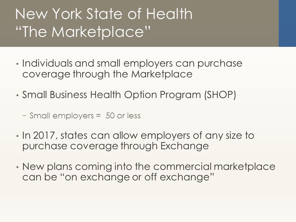 New York State of Health The Marketplace Individuals and small employers can purchase coverage through the Marketplace Small Business Health Option Program (SHOP) − Small employers = 50 or less In 2017, states can allow employers of any size to purchase coverage through Exchange New plans coming into the commercial marketplace can be on exchange or off exchange