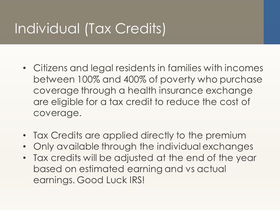 Individual (Tax Credits) Citizens and legal residents in families with incomes between 100% and 400% of poverty who purchase coverage through a health insurance exchange are eligible for a tax credit to reduce the cost of coverage.