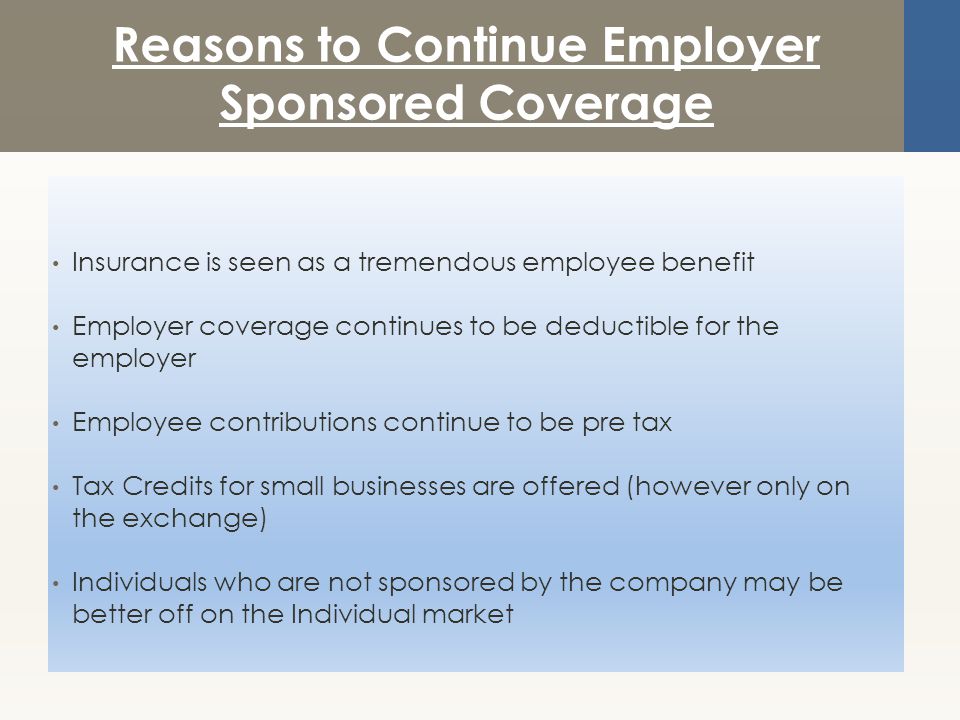 Reasons to Continue Employer Sponsored Coverage Insurance is seen as a tremendous employee benefit Employer coverage continues to be deductible for the employer Employee contributions continue to be pre tax Tax Credits for small businesses are offered (however only on the exchange) Individuals who are not sponsored by the company may be better off on the Individual market