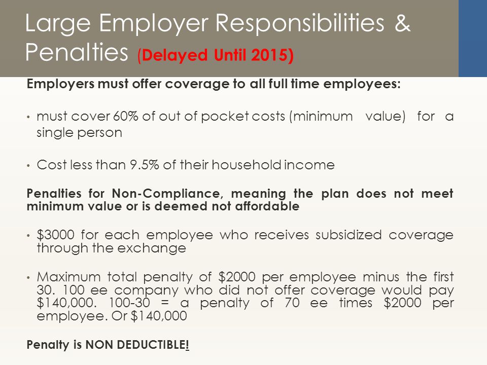 Large Employer Responsibilities & Penalties ( Delayed Until 2015) Employers must offer coverage to all full time employees: must cover 60% of out of pocket costs (minimum value) for a single person Cost less than 9.5% of their household income Penalties for Non-Compliance, meaning the plan does not meet minimum value or is deemed not affordable $3000 for each employee who receives subsidized coverage through the exchange Maximum total penalty of $2000 per employee minus the first 30.