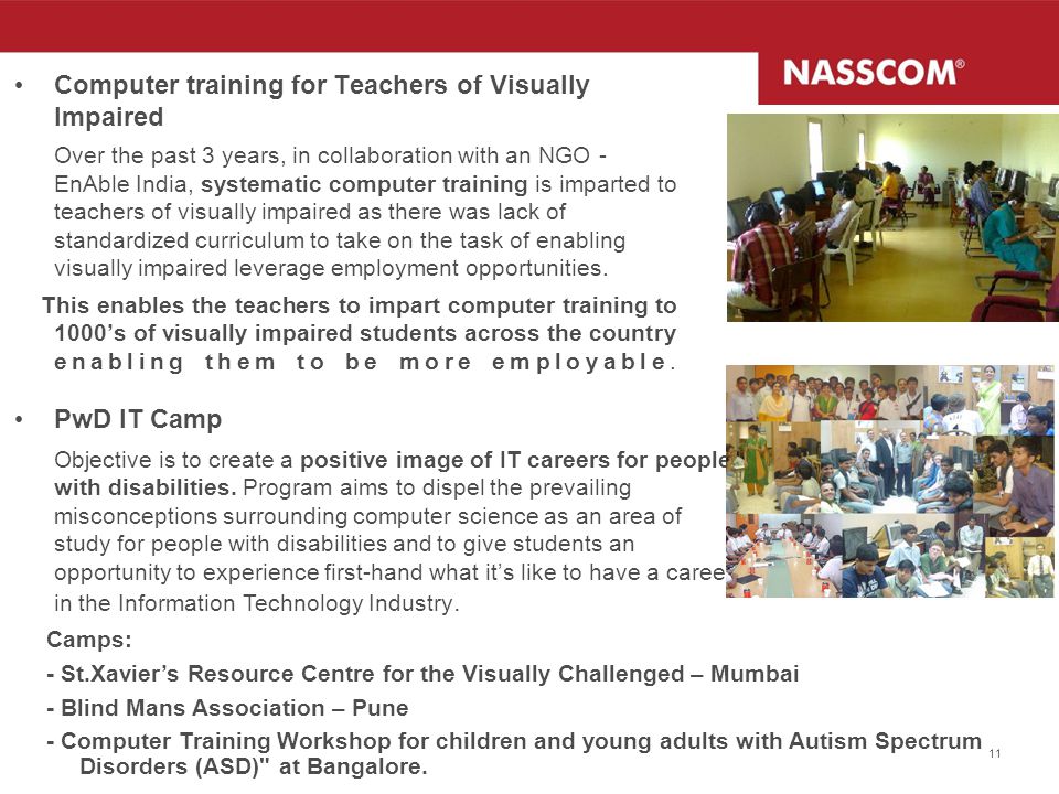11 Computer training for Teachers of Visually Impaired Over the past 3 years, in collaboration with an NGO - EnAble India, systematic computer training is imparted to teachers of visually impaired as there was lack of standardized curriculum to take on the task of enabling visually impaired leverage employment opportunities.