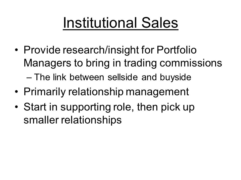Institutional Sales Provide research/insight for Portfolio Managers to bring in trading commissions –The link between sellside and buyside Primarily relationship management Start in supporting role, then pick up smaller relationships