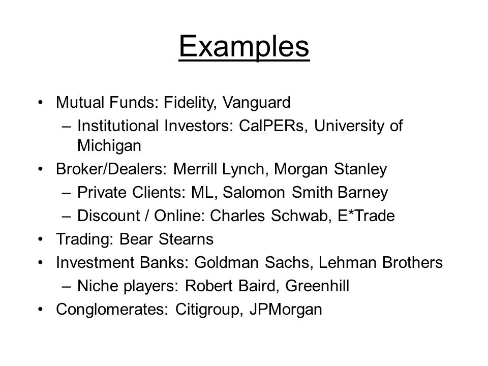 Examples Mutual Funds: Fidelity, Vanguard –Institutional Investors: CalPERs, University of Michigan Broker/Dealers: Merrill Lynch, Morgan Stanley –Private Clients: ML, Salomon Smith Barney –Discount / Online: Charles Schwab, E*Trade Trading: Bear Stearns Investment Banks: Goldman Sachs, Lehman Brothers –Niche players: Robert Baird, Greenhill Conglomerates: Citigroup, JPMorgan