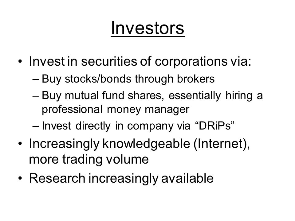 Investors Invest in securities of corporations via: –Buy stocks/bonds through brokers –Buy mutual fund shares, essentially hiring a professional money manager –Invest directly in company via DRiPs Increasingly knowledgeable (Internet), more trading volume Research increasingly available