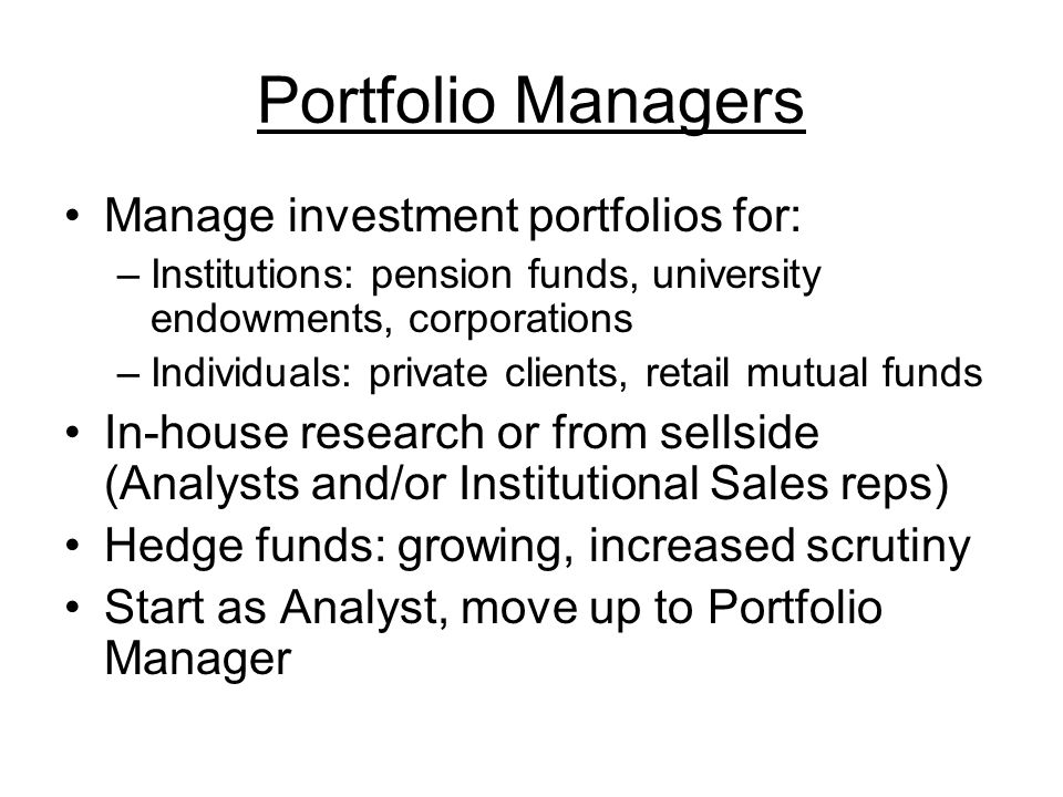 Portfolio Managers Manage investment portfolios for: –Institutions: pension funds, university endowments, corporations –Individuals: private clients, retail mutual funds In-house research or from sellside (Analysts and/or Institutional Sales reps) Hedge funds: growing, increased scrutiny Start as Analyst, move up to Portfolio Manager