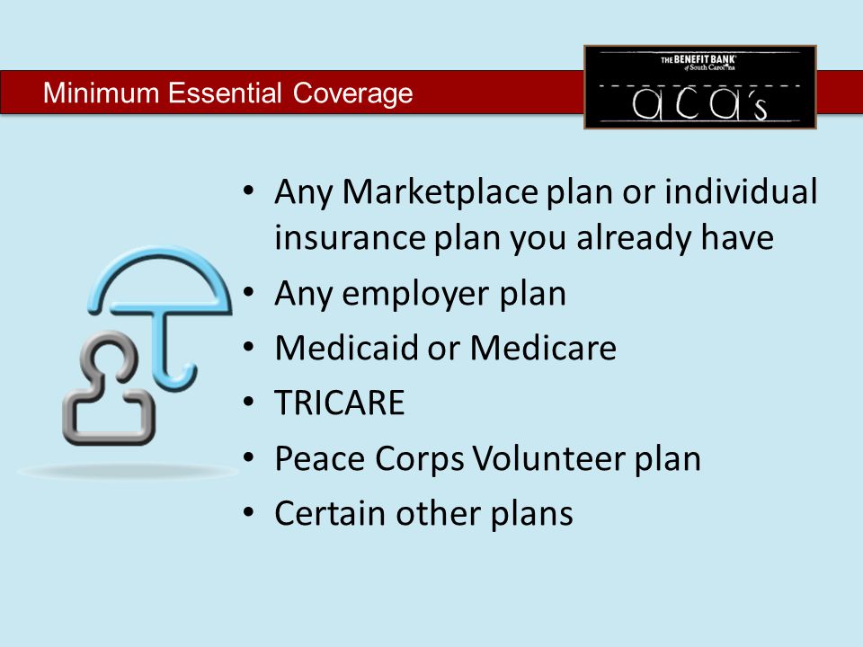 Minimum Essential Coverage Any Marketplace plan or individual insurance plan you already have Any employer plan Medicaid or Medicare TRICARE Peace Corps Volunteer plan Certain other plans
