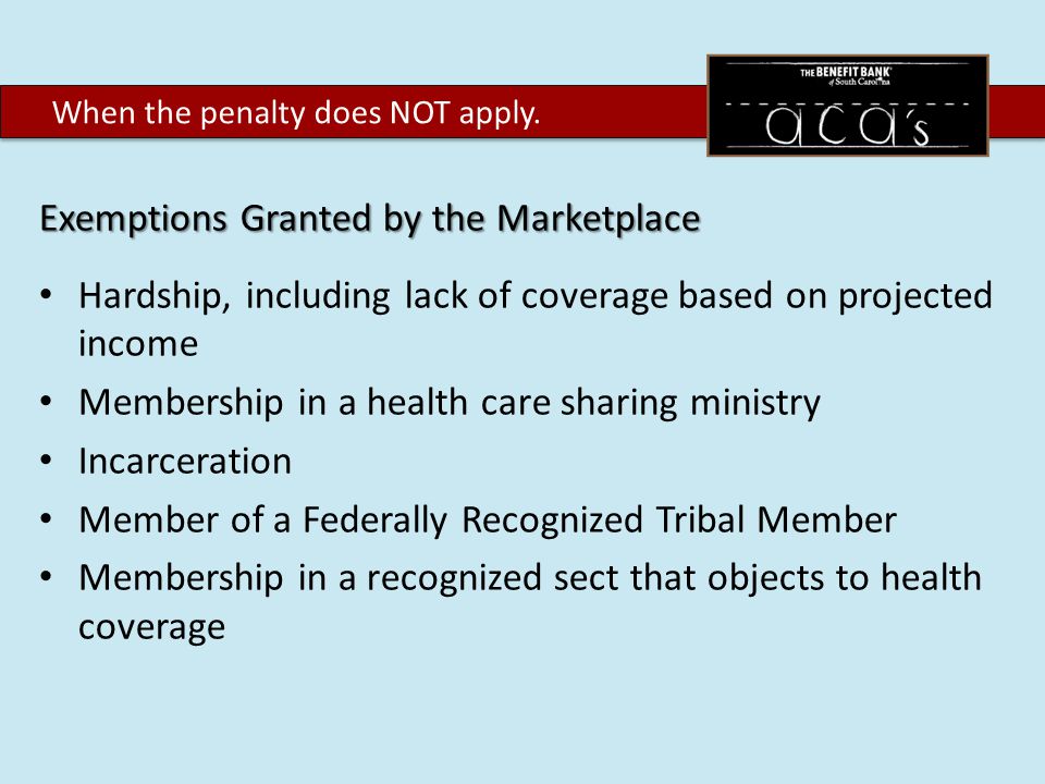 Exemptions Granted by the Marketplace Hardship, including lack of coverage based on projected income Membership in a health care sharing ministry Incarceration Member of a Federally Recognized Tribal Member Membership in a recognized sect that objects to health coverage When the penalty does NOT apply.