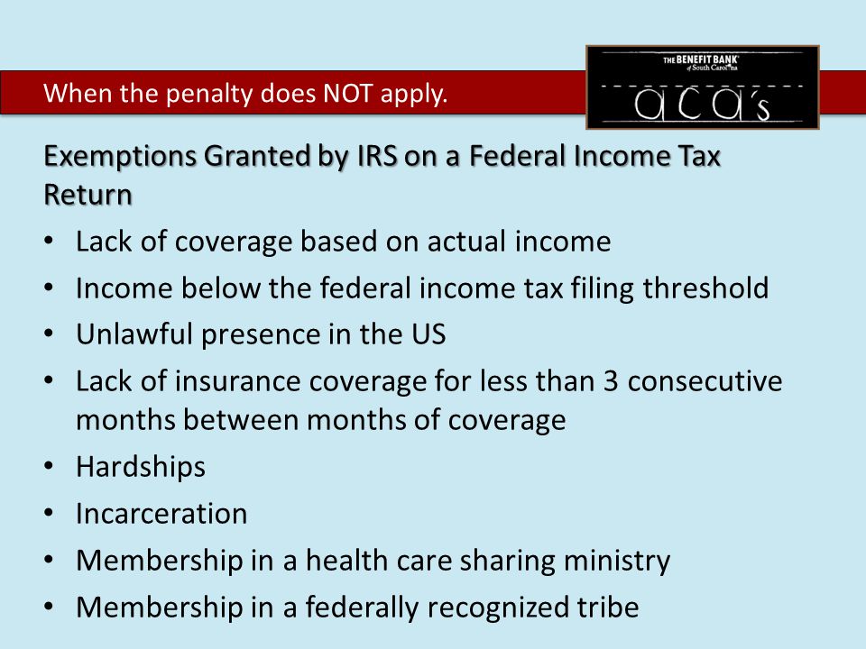 Exemptions Granted by IRS on a Federal Income Tax Return Lack of coverage based on actual income Income below the federal income tax filing threshold Unlawful presence in the US Lack of insurance coverage for less than 3 consecutive months between months of coverage Hardships Incarceration Membership in a health care sharing ministry Membership in a federally recognized tribe When the penalty does NOT apply.
