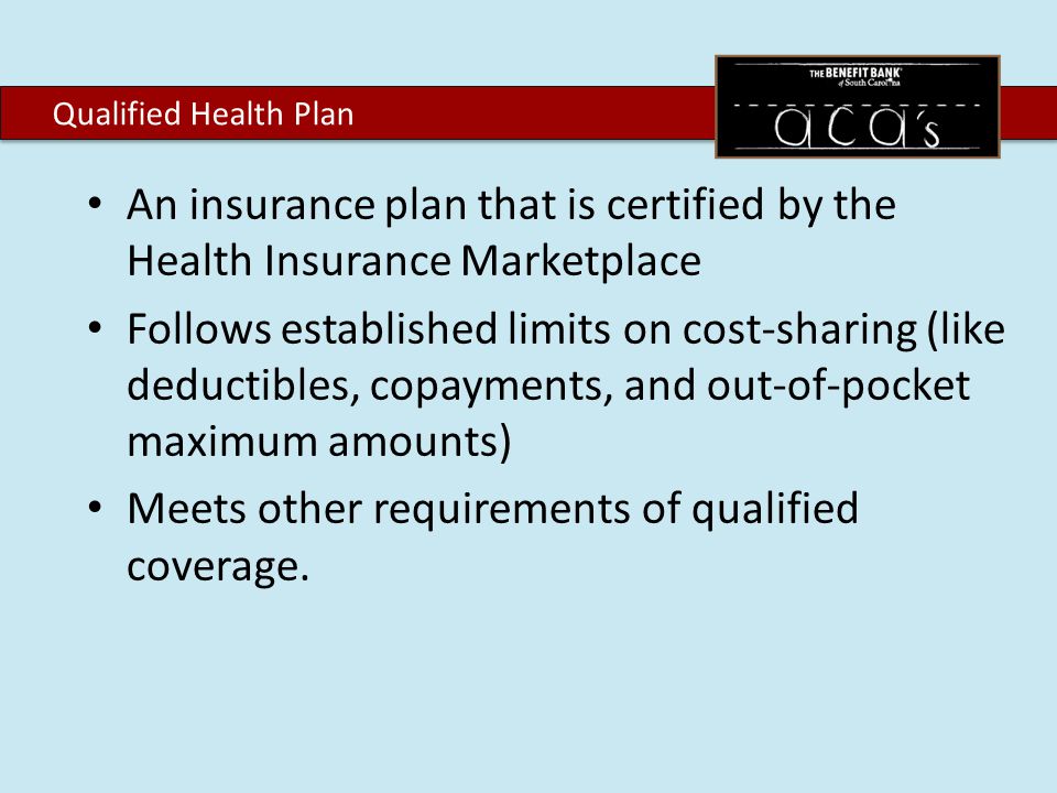 An insurance plan that is certified by the Health Insurance Marketplace Follows established limits on cost-sharing (like deductibles, copayments, and out-of-pocket maximum amounts) Meets other requirements of qualified coverage.