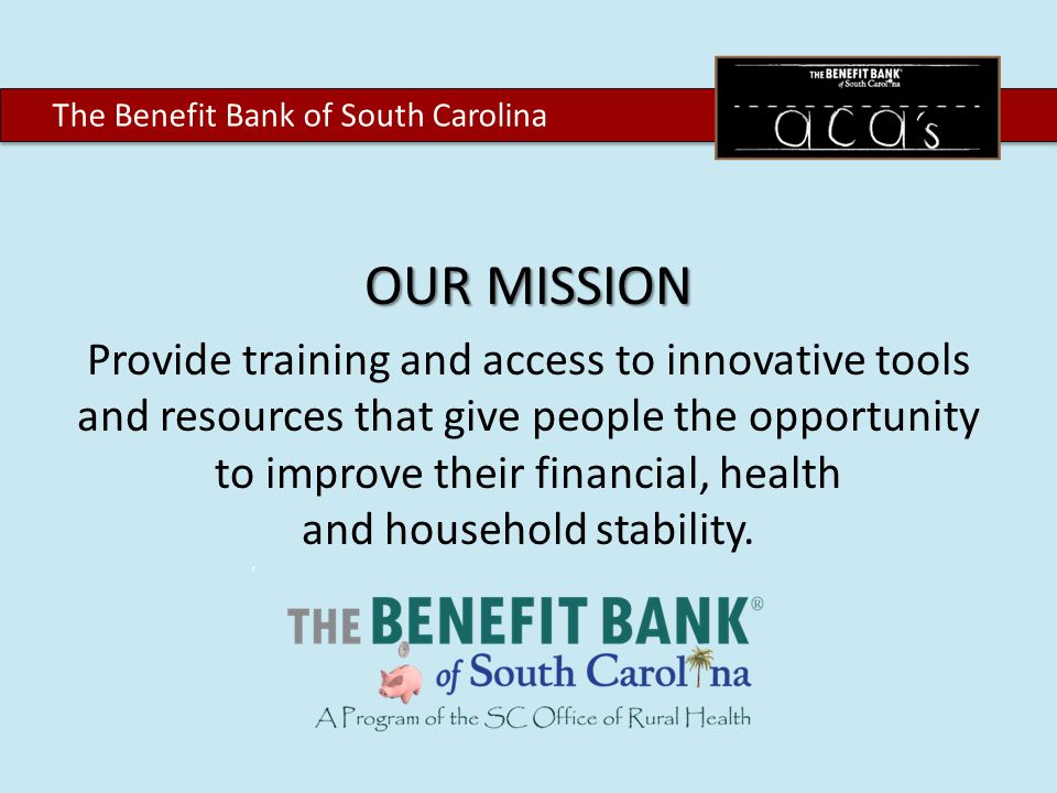 The Benefit Bank of South Carolina OUR MISSION Provide training and access to innovative tools and resources that give people the opportunity to improve their financial, health and household stability.