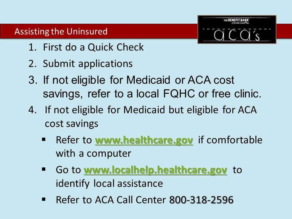 1.First do a Quick Check 2.Submit applications 3.If not eligible for Medicaid or ACA cost savings, refer to a local FQHC or free clinic.