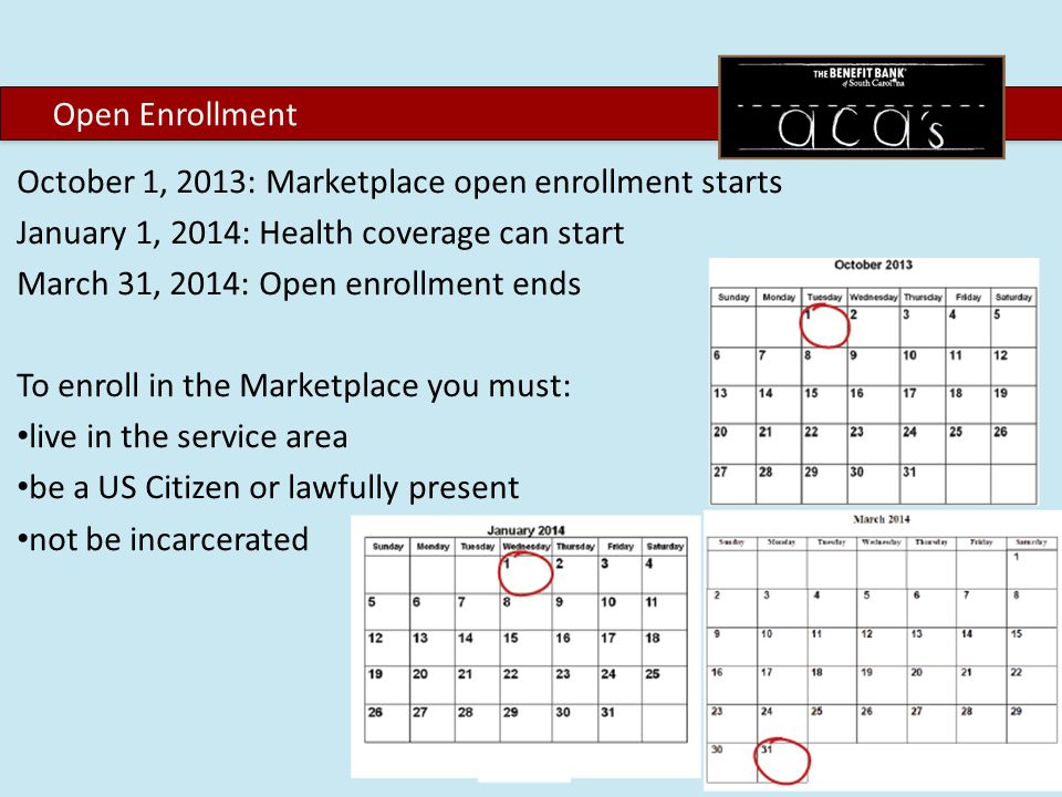 October 1, 2013: Marketplace open enrollment starts January 1, 2014: Health coverage can start March 31, 2014: Open enrollment ends To enroll in the Marketplace you must: live in the service area be a US Citizen or lawfully present not be incarcerated Open Enrollment