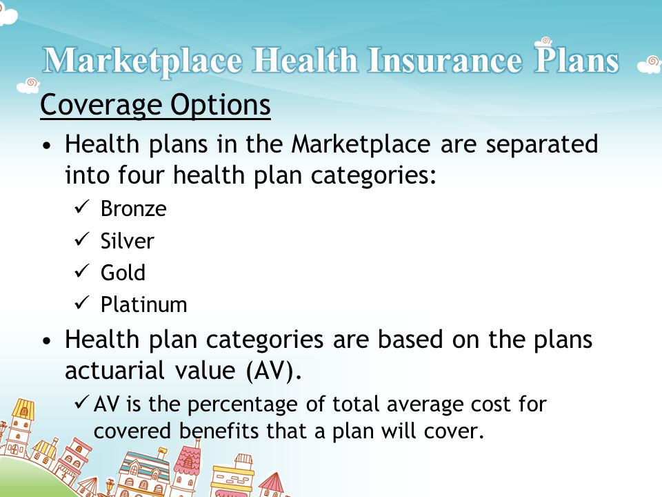 Coverage Options Health plans in the Marketplace are separated into four health plan categories: Bronze Silver Gold Platinum Health plan categories are based on the plans actuarial value (AV).