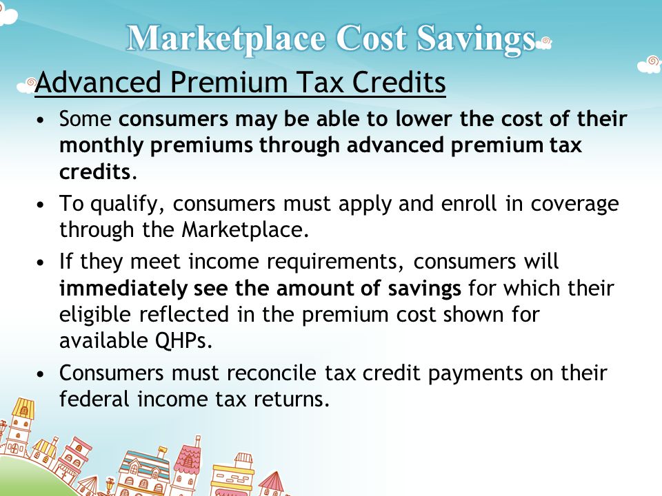 Advanced Premium Tax Credits Some consumers may be able to lower the cost of their monthly premiums through advanced premium tax credits.