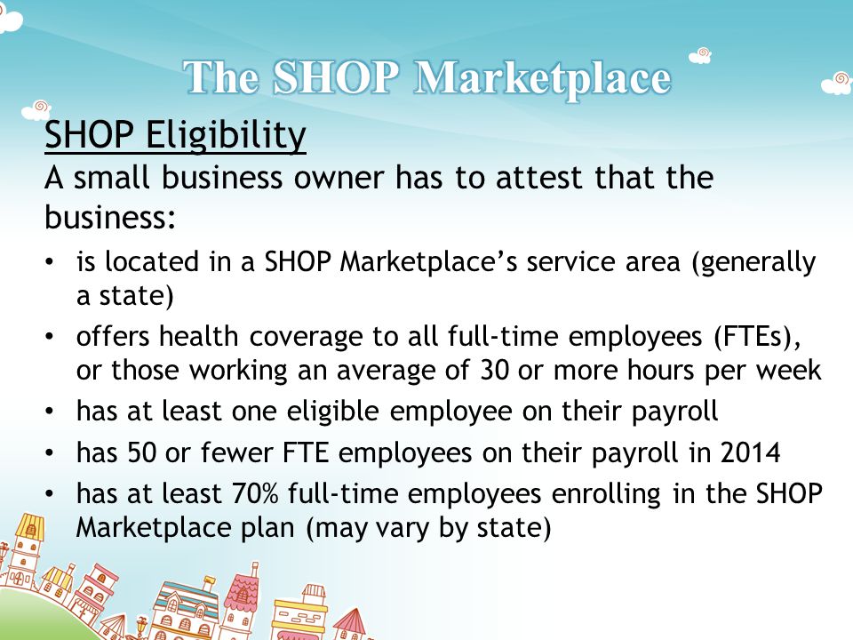 SHOP Eligibility A small business owner has to attest that the business: is located in a SHOP Marketplace’s service area (generally a state) offers health coverage to all full-time employees (FTEs), or those working an average of 30 or more hours per week has at least one eligible employee on their payroll has 50 or fewer FTE employees on their payroll in 2014 has at least 70% full-time employees enrolling in the SHOP Marketplace plan (may vary by state)