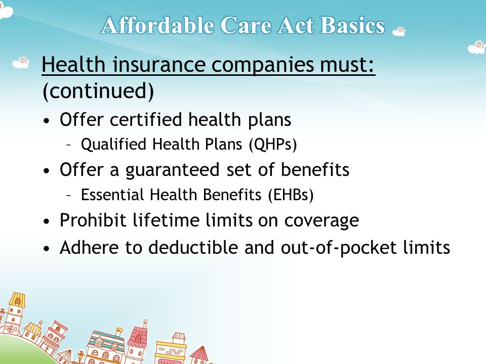 Health insurance companies must: (continued) Offer certified health plans –Qualified Health Plans (QHPs) Offer a guaranteed set of benefits –Essential Health Benefits (EHBs) Prohibit lifetime limits on coverage Adhere to deductible and out-of-pocket limits