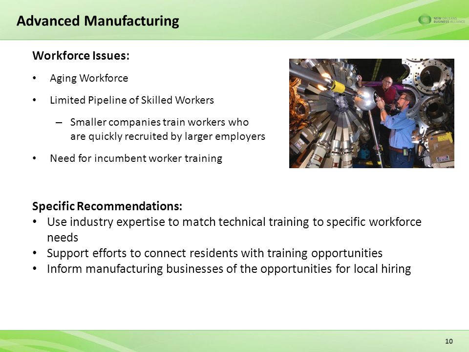 Advanced Manufacturing Workforce Issues: Aging Workforce Limited Pipeline of Skilled Workers – Smaller companies train workers who are quickly recruited by larger employers Need for incumbent worker training 10 Specific Recommendations: Use industry expertise to match technical training to specific workforce needs Support efforts to connect residents with training opportunities Inform manufacturing businesses of the opportunities for local hiring