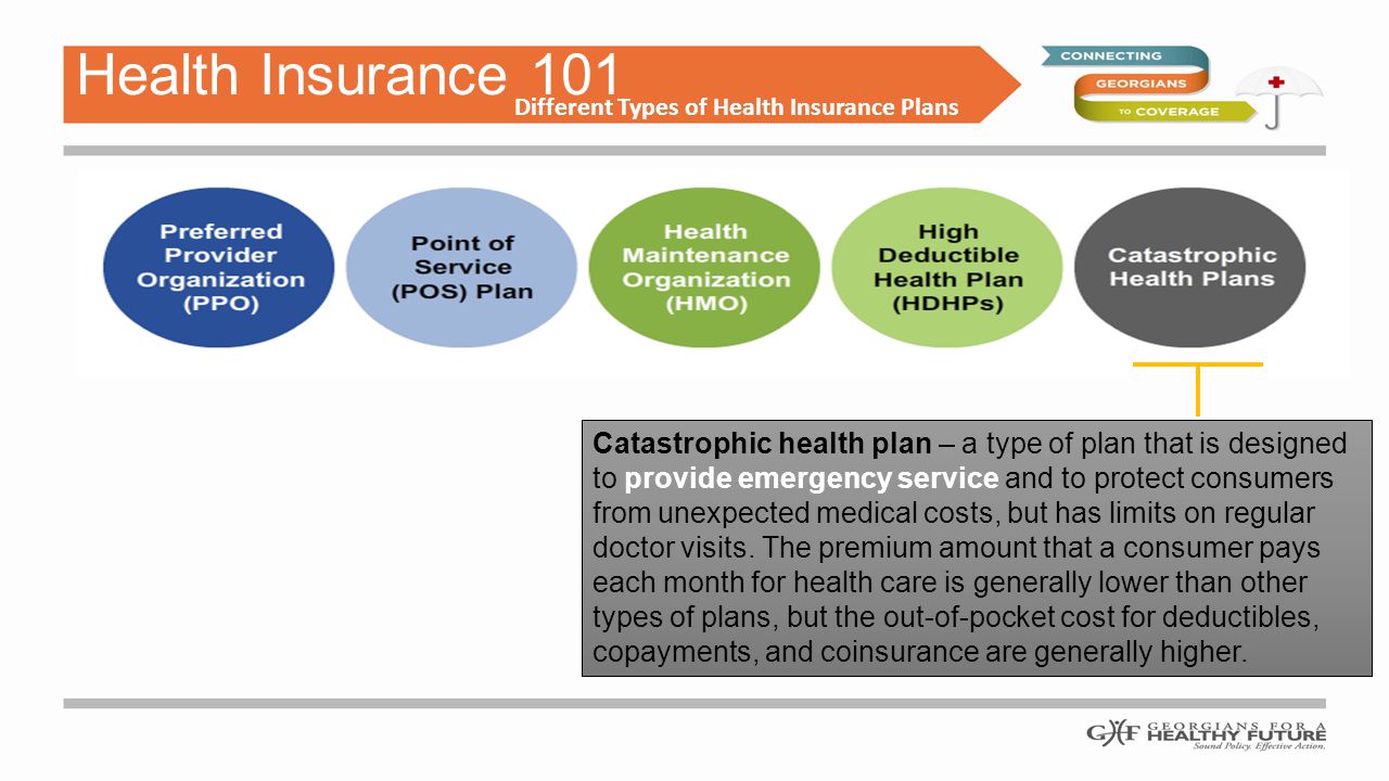 Health Insurance 101 Different Types of Health Insurance Plans Catastrophic health plan – a type of plan that is designed to provide emergency service and to protect consumers from unexpected medical costs, but has limits on regular doctor visits.