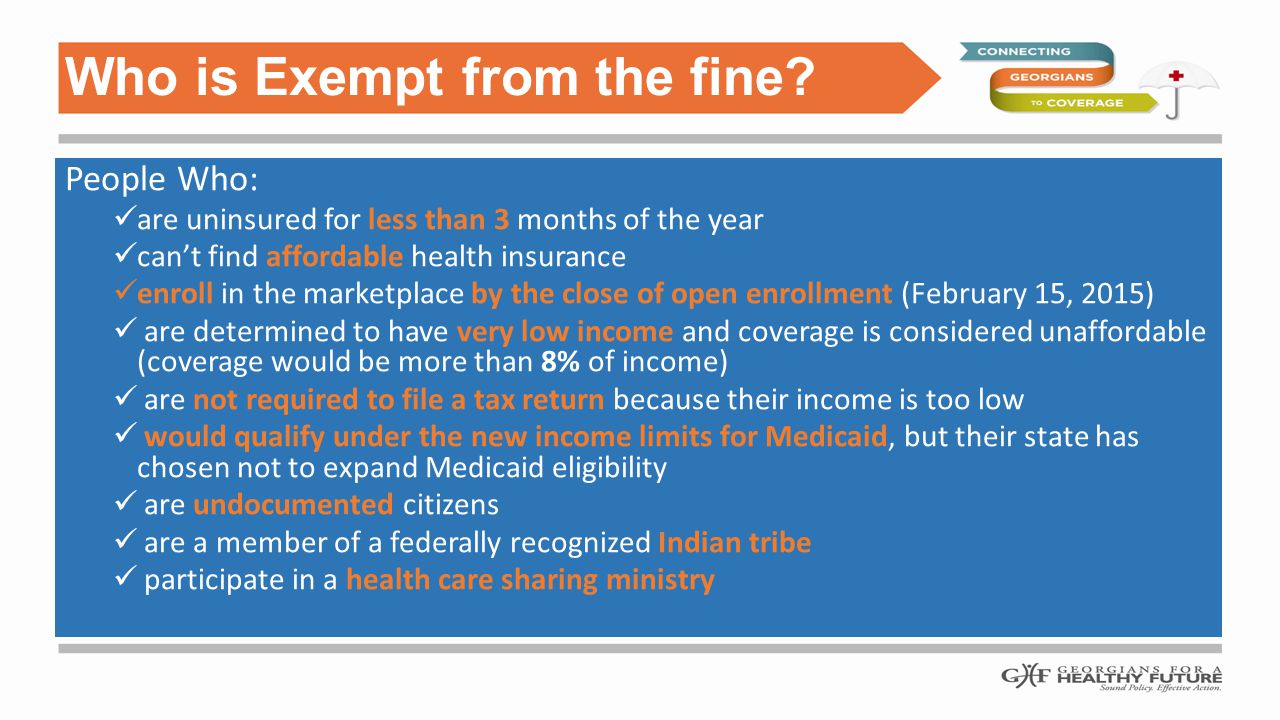 People Who: are uninsured for less than 3 months of the year can’t find affordable health insurance enroll in the marketplace by the close of open enrollment (February 15, 2015) are determined to have very low income and coverage is considered unaffordable (coverage would be more than 8% of income) are not required to file a tax return because their income is too low would qualify under the new income limits for Medicaid, but their state has chosen not to expand Medicaid eligibility are undocumented citizens are a member of a federally recognized Indian tribe participate in a health care sharing ministry Who is Exempt from the fine