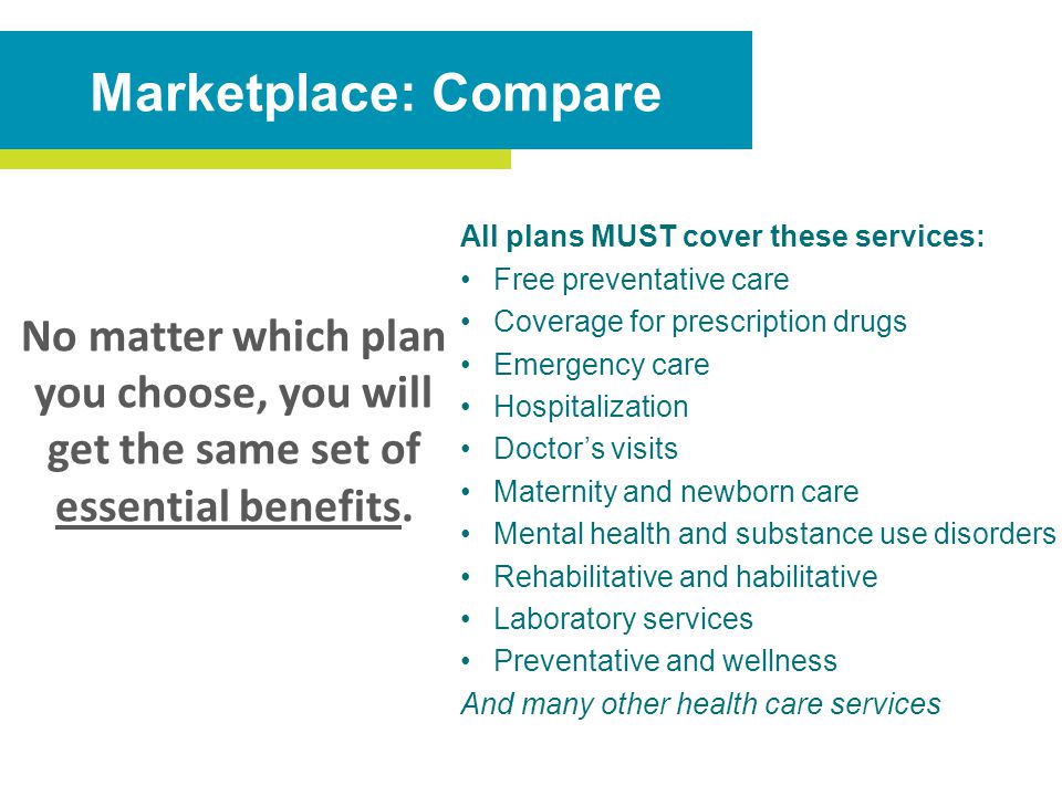 All plans MUST cover these services: Free preventative care Coverage for prescription drugs Emergency care Hospitalization Doctor’s visits Maternity and newborn care Mental health and substance use disorders Rehabilitative and habilitative Laboratory services Preventative and wellness And many other health care services Marketplace: Compare No matter which plan you choose, you will get the same set of essential benefits.