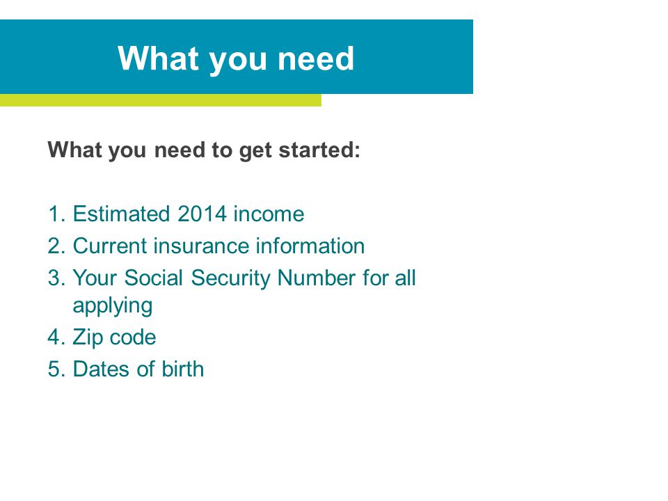 What you need to get started: 1.Estimated 2014 income 2.Current insurance information 3.Your Social Security Number for all applying 4.Zip code 5.Dates of birth What you need