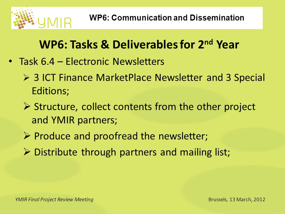 WP6: Communication and Dissemination YMIR Final Project Review MeetingBrussels, 13 March, 2012 WP6: Tasks & Deliverables for 2 nd Year Task 6.4 – Electronic Newsletters  3 ICT Finance MarketPlace Newsletter and 3 Special Editions;  Structure, collect contents from the other project and YMIR partners;  Produce and proofread the newsletter;  Distribute through partners and mailing list;