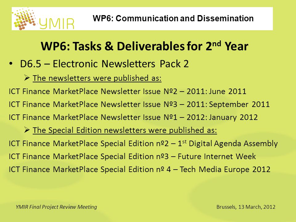 WP6: Communication and Dissemination YMIR Final Project Review MeetingBrussels, 13 March, 2012 WP6: Tasks & Deliverables for 2 nd Year D6.5 – Electronic Newsletters Pack 2  The newsletters were published as: ICT Finance MarketPlace Newsletter Issue Nº2 – 2011: June 2011 ICT Finance MarketPlace Newsletter Issue Nº3 – 2011: September 2011 ICT Finance MarketPlace Newsletter Issue Nº1 – 2012: January 2012  The Special Edition newsletters were published as: ICT Finance MarketPlace Special Edition nº2 – 1 st Digital Agenda Assembly ICT Finance MarketPlace Special Edition nº3 – Future Internet Week ICT Finance MarketPlace Special Edition nº 4 – Tech Media Europe 2012