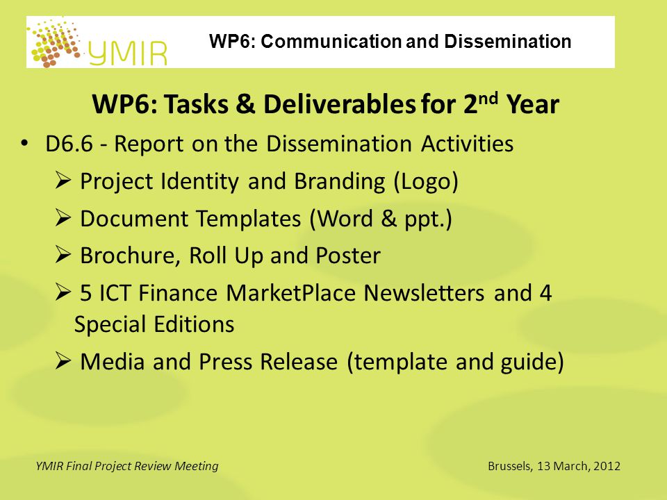 WP6: Communication and Dissemination YMIR Final Project Review MeetingBrussels, 13 March, 2012 WP6: Tasks & Deliverables for 2 nd Year D6.6 - Report on the Dissemination Activities  Project Identity and Branding (Logo)  Document Templates (Word & ppt.)  Brochure, Roll Up and Poster  5 ICT Finance MarketPlace Newsletters and 4 Special Editions  Media and Press Release (template and guide)