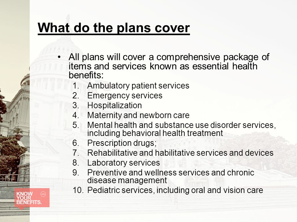 What do the plans cover All plans will cover a comprehensive package of items and services known as essential health benefits: 1.Ambulatory patient services 2.Emergency services 3.Hospitalization 4.Maternity and newborn care 5.Mental health and substance use disorder services, including behavioral health treatment 6.Prescription drugs; 7.Rehabilitative and habilitative services and devices 8.Laboratory services 9.Preventive and wellness services and chronic disease management 10.Pediatric services, including oral and vision care